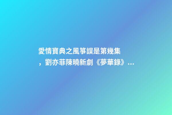 愛情寶典之風箏誤是第幾集，劉亦菲陳曉新劇《夢華錄》殺青